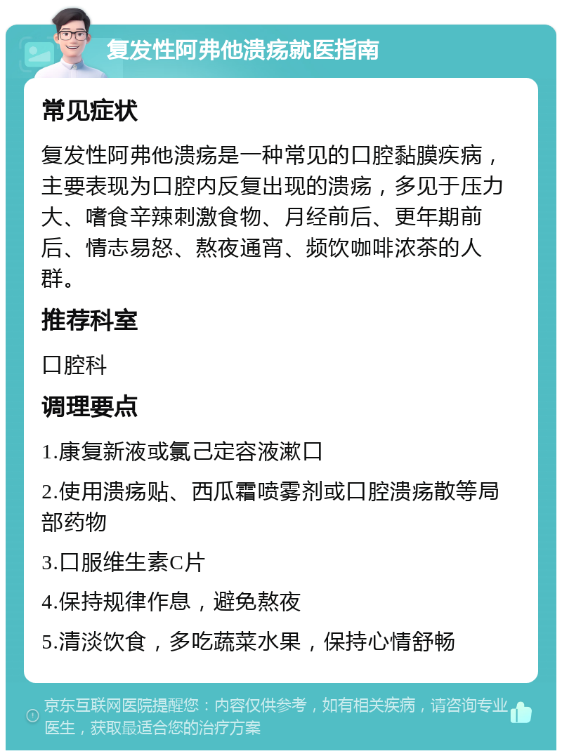 复发性阿弗他溃疡就医指南 常见症状 复发性阿弗他溃疡是一种常见的口腔黏膜疾病，主要表现为口腔内反复出现的溃疡，多见于压力大、嗜食辛辣刺激食物、月经前后、更年期前后、情志易怒、熬夜通宵、频饮咖啡浓茶的人群。 推荐科室 口腔科 调理要点 1.康复新液或氯己定容液漱口 2.使用溃疡贴、西瓜霜喷雾剂或口腔溃疡散等局部药物 3.口服维生素C片 4.保持规律作息，避免熬夜 5.清淡饮食，多吃蔬菜水果，保持心情舒畅