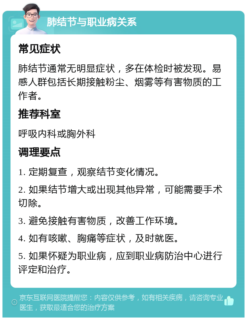 肺结节与职业病关系 常见症状 肺结节通常无明显症状，多在体检时被发现。易感人群包括长期接触粉尘、烟雾等有害物质的工作者。 推荐科室 呼吸内科或胸外科 调理要点 1. 定期复查，观察结节变化情况。 2. 如果结节增大或出现其他异常，可能需要手术切除。 3. 避免接触有害物质，改善工作环境。 4. 如有咳嗽、胸痛等症状，及时就医。 5. 如果怀疑为职业病，应到职业病防治中心进行评定和治疗。