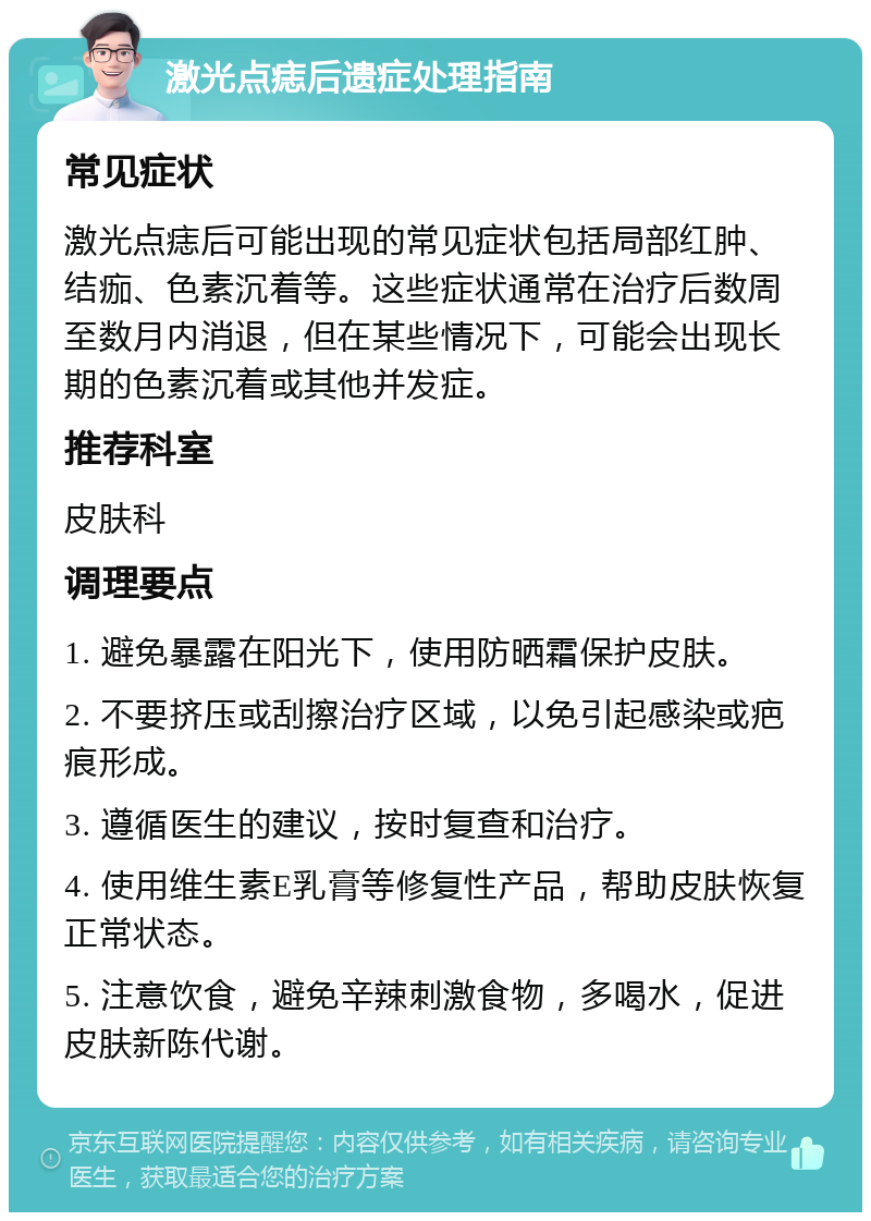 激光点痣后遗症处理指南 常见症状 激光点痣后可能出现的常见症状包括局部红肿、结痂、色素沉着等。这些症状通常在治疗后数周至数月内消退，但在某些情况下，可能会出现长期的色素沉着或其他并发症。 推荐科室 皮肤科 调理要点 1. 避免暴露在阳光下，使用防晒霜保护皮肤。 2. 不要挤压或刮擦治疗区域，以免引起感染或疤痕形成。 3. 遵循医生的建议，按时复查和治疗。 4. 使用维生素E乳膏等修复性产品，帮助皮肤恢复正常状态。 5. 注意饮食，避免辛辣刺激食物，多喝水，促进皮肤新陈代谢。