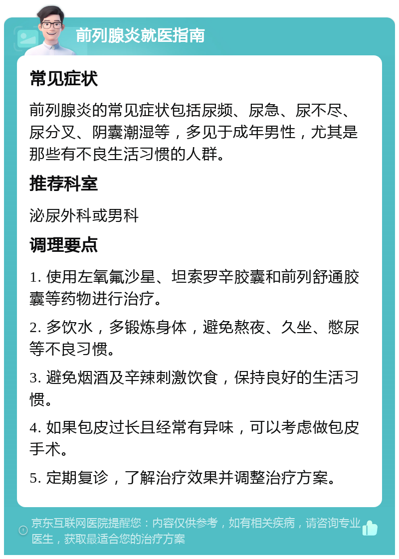 前列腺炎就医指南 常见症状 前列腺炎的常见症状包括尿频、尿急、尿不尽、尿分叉、阴囊潮湿等，多见于成年男性，尤其是那些有不良生活习惯的人群。 推荐科室 泌尿外科或男科 调理要点 1. 使用左氧氟沙星、坦索罗辛胶囊和前列舒通胶囊等药物进行治疗。 2. 多饮水，多锻炼身体，避免熬夜、久坐、憋尿等不良习惯。 3. 避免烟酒及辛辣刺激饮食，保持良好的生活习惯。 4. 如果包皮过长且经常有异味，可以考虑做包皮手术。 5. 定期复诊，了解治疗效果并调整治疗方案。