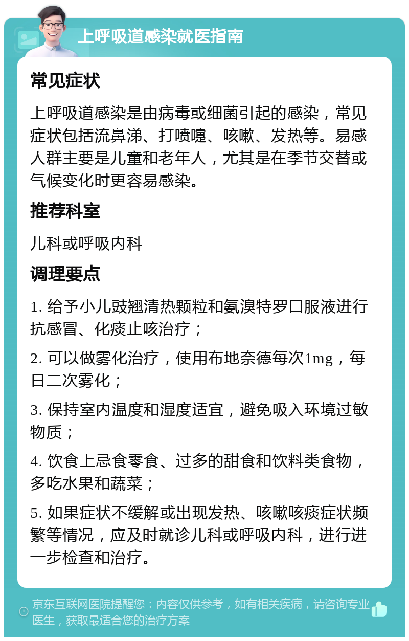 上呼吸道感染就医指南 常见症状 上呼吸道感染是由病毒或细菌引起的感染，常见症状包括流鼻涕、打喷嚏、咳嗽、发热等。易感人群主要是儿童和老年人，尤其是在季节交替或气候变化时更容易感染。 推荐科室 儿科或呼吸内科 调理要点 1. 给予小儿豉翘清热颗粒和氨溴特罗口服液进行抗感冒、化痰止咳治疗； 2. 可以做雾化治疗，使用布地奈德每次1mg，每日二次雾化； 3. 保持室内温度和湿度适宜，避免吸入环境过敏物质； 4. 饮食上忌食零食、过多的甜食和饮料类食物，多吃水果和蔬菜； 5. 如果症状不缓解或出现发热、咳嗽咳痰症状频繁等情况，应及时就诊儿科或呼吸内科，进行进一步检查和治疗。