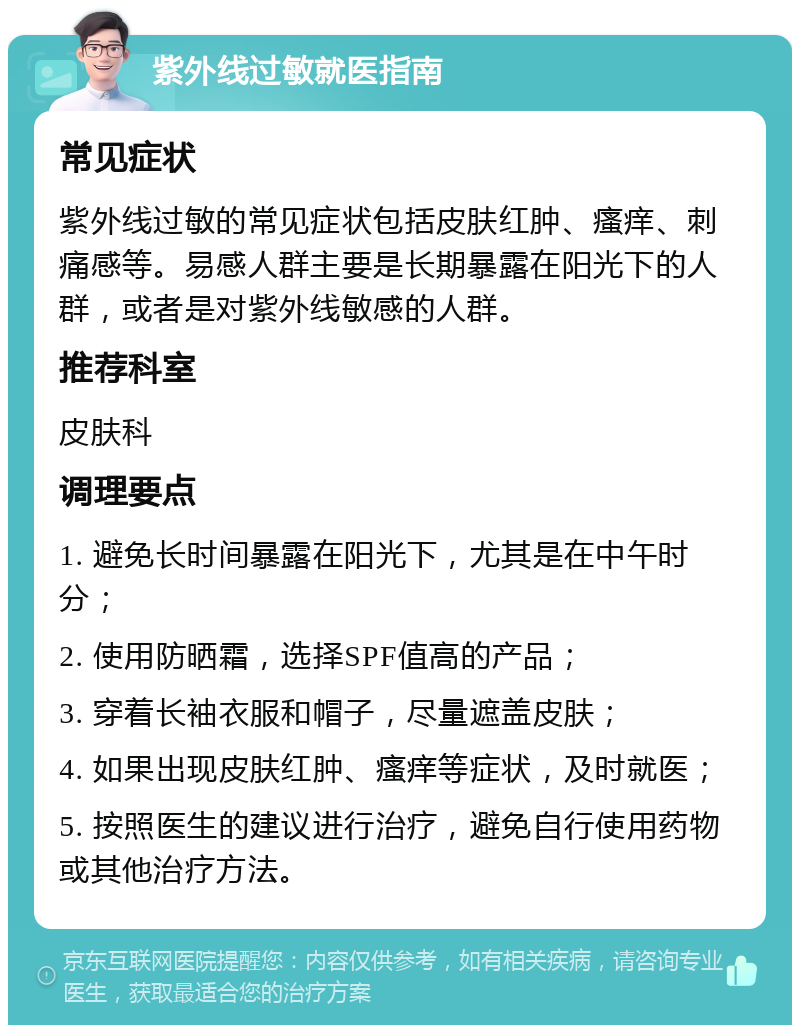 紫外线过敏就医指南 常见症状 紫外线过敏的常见症状包括皮肤红肿、瘙痒、刺痛感等。易感人群主要是长期暴露在阳光下的人群，或者是对紫外线敏感的人群。 推荐科室 皮肤科 调理要点 1. 避免长时间暴露在阳光下，尤其是在中午时分； 2. 使用防晒霜，选择SPF值高的产品； 3. 穿着长袖衣服和帽子，尽量遮盖皮肤； 4. 如果出现皮肤红肿、瘙痒等症状，及时就医； 5. 按照医生的建议进行治疗，避免自行使用药物或其他治疗方法。