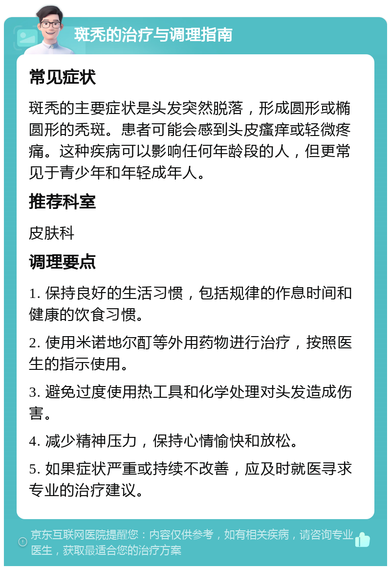 斑秃的治疗与调理指南 常见症状 斑秃的主要症状是头发突然脱落，形成圆形或椭圆形的秃斑。患者可能会感到头皮瘙痒或轻微疼痛。这种疾病可以影响任何年龄段的人，但更常见于青少年和年轻成年人。 推荐科室 皮肤科 调理要点 1. 保持良好的生活习惯，包括规律的作息时间和健康的饮食习惯。 2. 使用米诺地尔酊等外用药物进行治疗，按照医生的指示使用。 3. 避免过度使用热工具和化学处理对头发造成伤害。 4. 减少精神压力，保持心情愉快和放松。 5. 如果症状严重或持续不改善，应及时就医寻求专业的治疗建议。