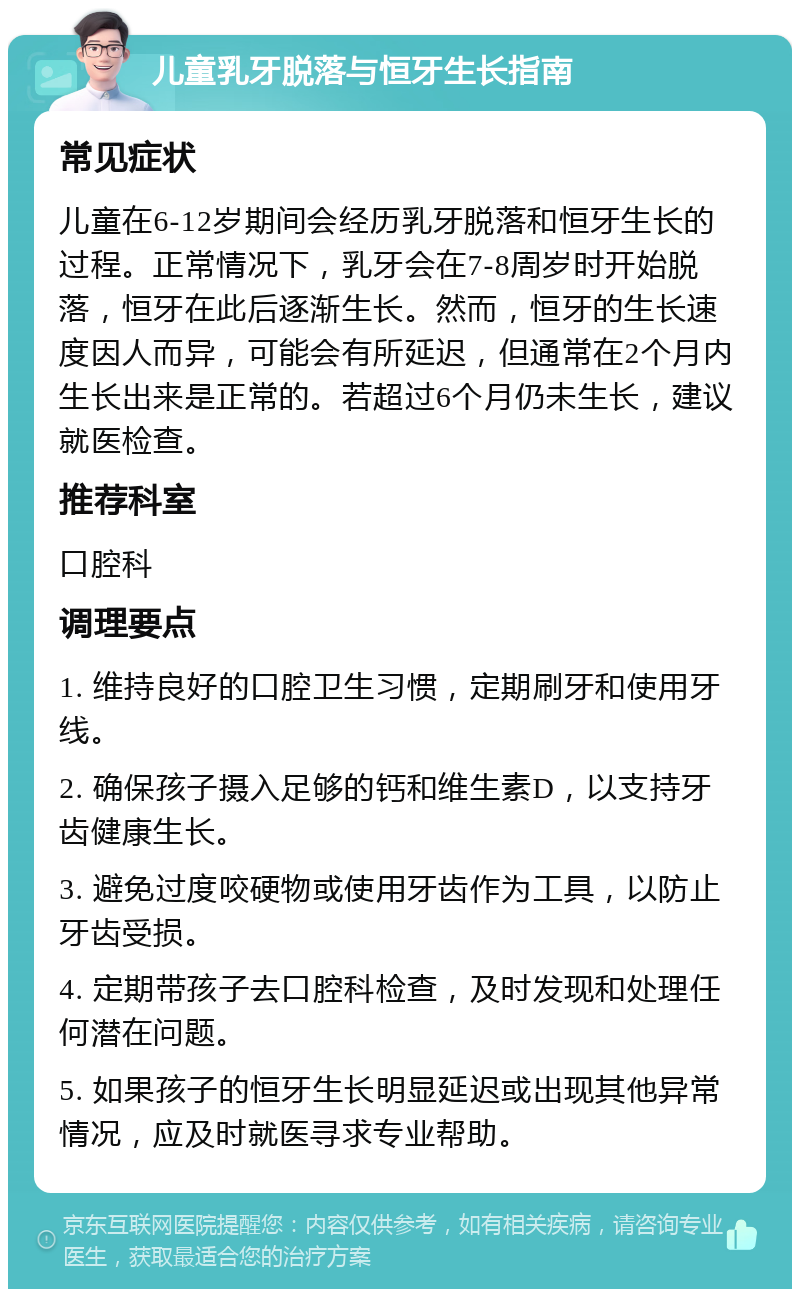 儿童乳牙脱落与恒牙生长指南 常见症状 儿童在6-12岁期间会经历乳牙脱落和恒牙生长的过程。正常情况下，乳牙会在7-8周岁时开始脱落，恒牙在此后逐渐生长。然而，恒牙的生长速度因人而异，可能会有所延迟，但通常在2个月内生长出来是正常的。若超过6个月仍未生长，建议就医检查。 推荐科室 口腔科 调理要点 1. 维持良好的口腔卫生习惯，定期刷牙和使用牙线。 2. 确保孩子摄入足够的钙和维生素D，以支持牙齿健康生长。 3. 避免过度咬硬物或使用牙齿作为工具，以防止牙齿受损。 4. 定期带孩子去口腔科检查，及时发现和处理任何潜在问题。 5. 如果孩子的恒牙生长明显延迟或出现其他异常情况，应及时就医寻求专业帮助。