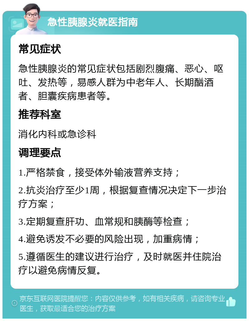 急性胰腺炎就医指南 常见症状 急性胰腺炎的常见症状包括剧烈腹痛、恶心、呕吐、发热等，易感人群为中老年人、长期酗酒者、胆囊疾病患者等。 推荐科室 消化内科或急诊科 调理要点 1.严格禁食，接受体外输液营养支持； 2.抗炎治疗至少1周，根据复查情况决定下一步治疗方案； 3.定期复查肝功、血常规和胰酶等检查； 4.避免诱发不必要的风险出现，加重病情； 5.遵循医生的建议进行治疗，及时就医并住院治疗以避免病情反复。