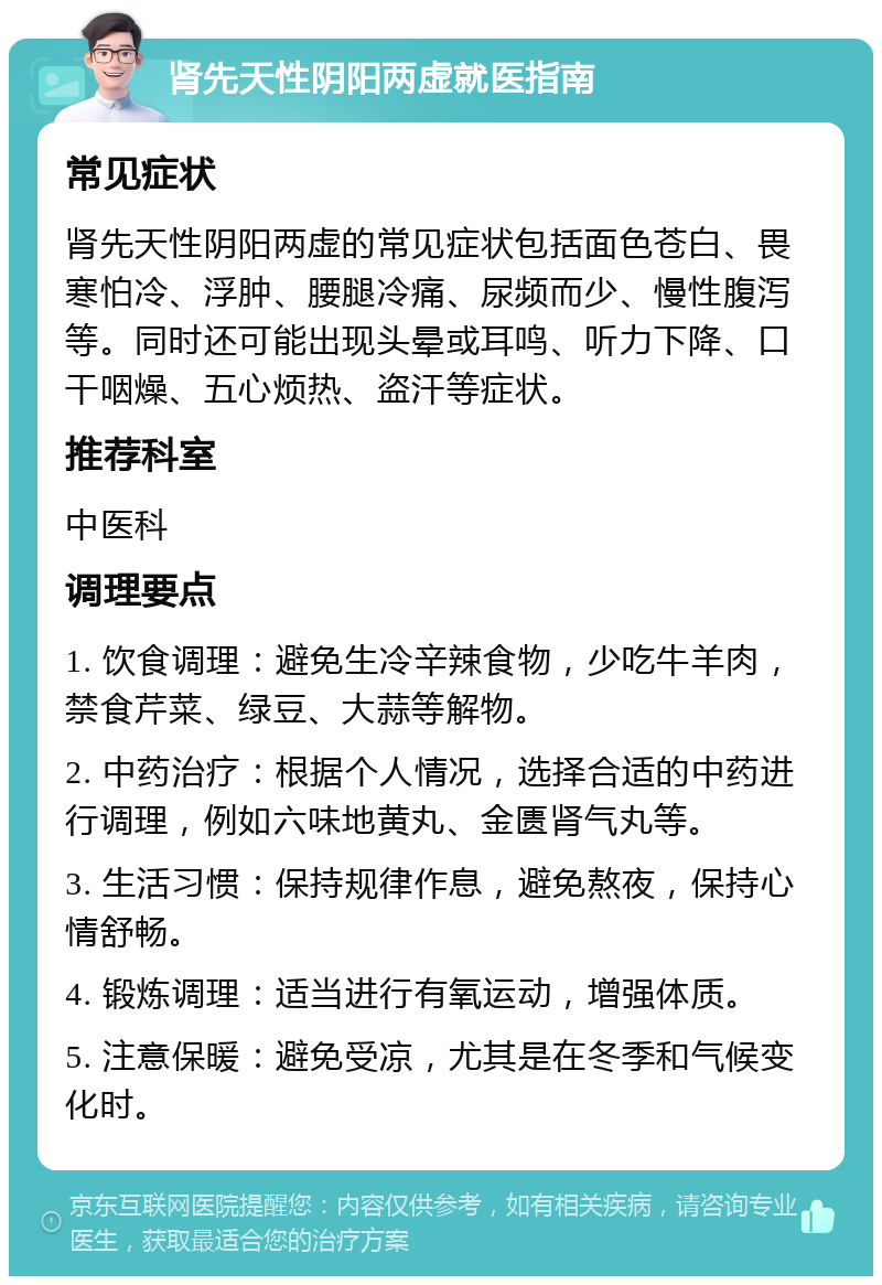 肾先天性阴阳两虚就医指南 常见症状 肾先天性阴阳两虚的常见症状包括面色苍白、畏寒怕冷、浮肿、腰腿冷痛、尿频而少、慢性腹泻等。同时还可能出现头晕或耳鸣、听力下降、口干咽燥、五心烦热、盗汗等症状。 推荐科室 中医科 调理要点 1. 饮食调理：避免生冷辛辣食物，少吃牛羊肉，禁食芹菜、绿豆、大蒜等解物。 2. 中药治疗：根据个人情况，选择合适的中药进行调理，例如六味地黄丸、金匮肾气丸等。 3. 生活习惯：保持规律作息，避免熬夜，保持心情舒畅。 4. 锻炼调理：适当进行有氧运动，增强体质。 5. 注意保暖：避免受凉，尤其是在冬季和气候变化时。