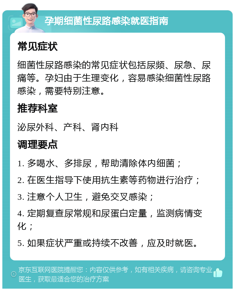 孕期细菌性尿路感染就医指南 常见症状 细菌性尿路感染的常见症状包括尿频、尿急、尿痛等。孕妇由于生理变化，容易感染细菌性尿路感染，需要特别注意。 推荐科室 泌尿外科、产科、肾内科 调理要点 1. 多喝水、多排尿，帮助清除体内细菌； 2. 在医生指导下使用抗生素等药物进行治疗； 3. 注意个人卫生，避免交叉感染； 4. 定期复查尿常规和尿蛋白定量，监测病情变化； 5. 如果症状严重或持续不改善，应及时就医。