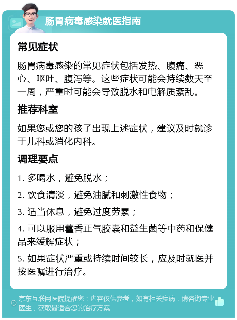 肠胃病毒感染就医指南 常见症状 肠胃病毒感染的常见症状包括发热、腹痛、恶心、呕吐、腹泻等。这些症状可能会持续数天至一周，严重时可能会导致脱水和电解质紊乱。 推荐科室 如果您或您的孩子出现上述症状，建议及时就诊于儿科或消化内科。 调理要点 1. 多喝水，避免脱水； 2. 饮食清淡，避免油腻和刺激性食物； 3. 适当休息，避免过度劳累； 4. 可以服用藿香正气胶囊和益生菌等中药和保健品来缓解症状； 5. 如果症状严重或持续时间较长，应及时就医并按医嘱进行治疗。