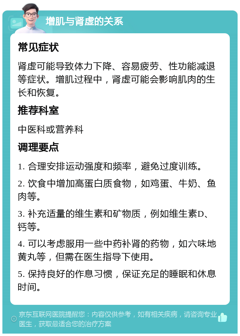 增肌与肾虚的关系 常见症状 肾虚可能导致体力下降、容易疲劳、性功能减退等症状。增肌过程中，肾虚可能会影响肌肉的生长和恢复。 推荐科室 中医科或营养科 调理要点 1. 合理安排运动强度和频率，避免过度训练。 2. 饮食中增加高蛋白质食物，如鸡蛋、牛奶、鱼肉等。 3. 补充适量的维生素和矿物质，例如维生素D、钙等。 4. 可以考虑服用一些中药补肾的药物，如六味地黄丸等，但需在医生指导下使用。 5. 保持良好的作息习惯，保证充足的睡眠和休息时间。