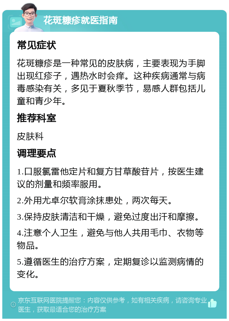 花斑糠疹就医指南 常见症状 花斑糠疹是一种常见的皮肤病，主要表现为手脚出现红疹子，遇热水时会痒。这种疾病通常与病毒感染有关，多见于夏秋季节，易感人群包括儿童和青少年。 推荐科室 皮肤科 调理要点 1.口服氯雷他定片和复方甘草酸苷片，按医生建议的剂量和频率服用。 2.外用尤卓尔软膏涂抹患处，两次每天。 3.保持皮肤清洁和干燥，避免过度出汗和摩擦。 4.注意个人卫生，避免与他人共用毛巾、衣物等物品。 5.遵循医生的治疗方案，定期复诊以监测病情的变化。