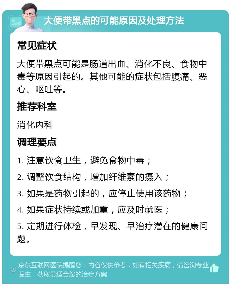 大便带黑点的可能原因及处理方法 常见症状 大便带黑点可能是肠道出血、消化不良、食物中毒等原因引起的。其他可能的症状包括腹痛、恶心、呕吐等。 推荐科室 消化内科 调理要点 1. 注意饮食卫生，避免食物中毒； 2. 调整饮食结构，增加纤维素的摄入； 3. 如果是药物引起的，应停止使用该药物； 4. 如果症状持续或加重，应及时就医； 5. 定期进行体检，早发现、早治疗潜在的健康问题。