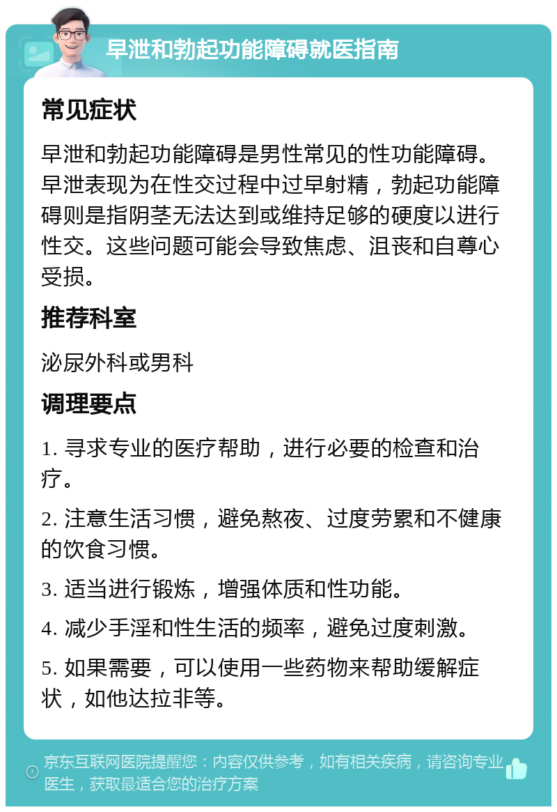 早泄和勃起功能障碍就医指南 常见症状 早泄和勃起功能障碍是男性常见的性功能障碍。早泄表现为在性交过程中过早射精，勃起功能障碍则是指阴茎无法达到或维持足够的硬度以进行性交。这些问题可能会导致焦虑、沮丧和自尊心受损。 推荐科室 泌尿外科或男科 调理要点 1. 寻求专业的医疗帮助，进行必要的检查和治疗。 2. 注意生活习惯，避免熬夜、过度劳累和不健康的饮食习惯。 3. 适当进行锻炼，增强体质和性功能。 4. 减少手淫和性生活的频率，避免过度刺激。 5. 如果需要，可以使用一些药物来帮助缓解症状，如他达拉非等。