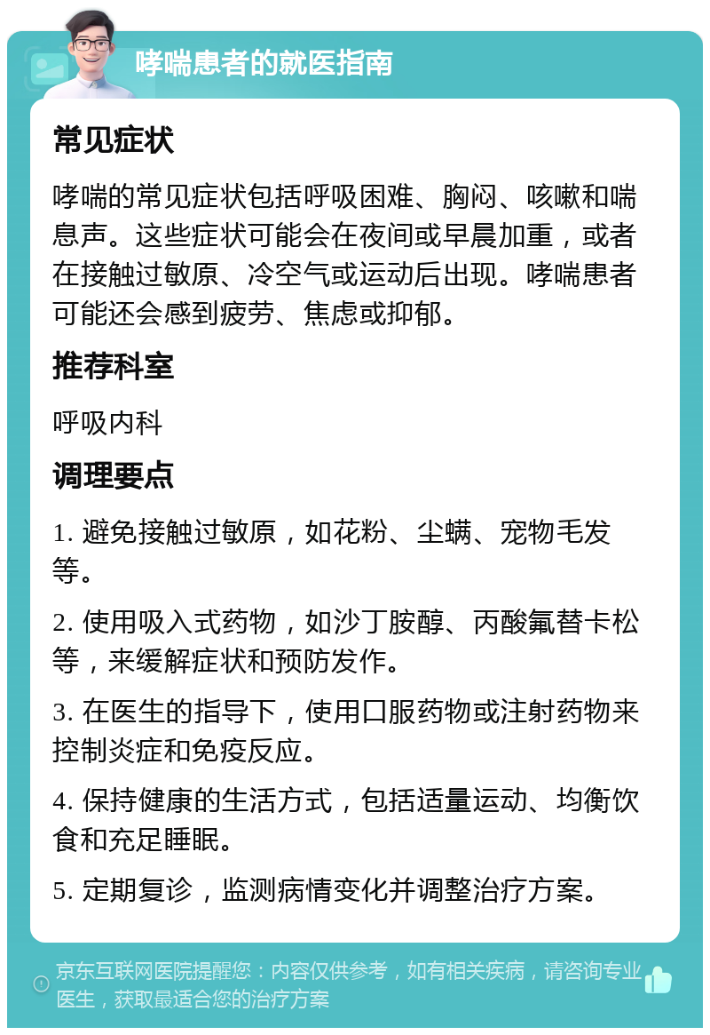 哮喘患者的就医指南 常见症状 哮喘的常见症状包括呼吸困难、胸闷、咳嗽和喘息声。这些症状可能会在夜间或早晨加重，或者在接触过敏原、冷空气或运动后出现。哮喘患者可能还会感到疲劳、焦虑或抑郁。 推荐科室 呼吸内科 调理要点 1. 避免接触过敏原，如花粉、尘螨、宠物毛发等。 2. 使用吸入式药物，如沙丁胺醇、丙酸氟替卡松等，来缓解症状和预防发作。 3. 在医生的指导下，使用口服药物或注射药物来控制炎症和免疫反应。 4. 保持健康的生活方式，包括适量运动、均衡饮食和充足睡眠。 5. 定期复诊，监测病情变化并调整治疗方案。