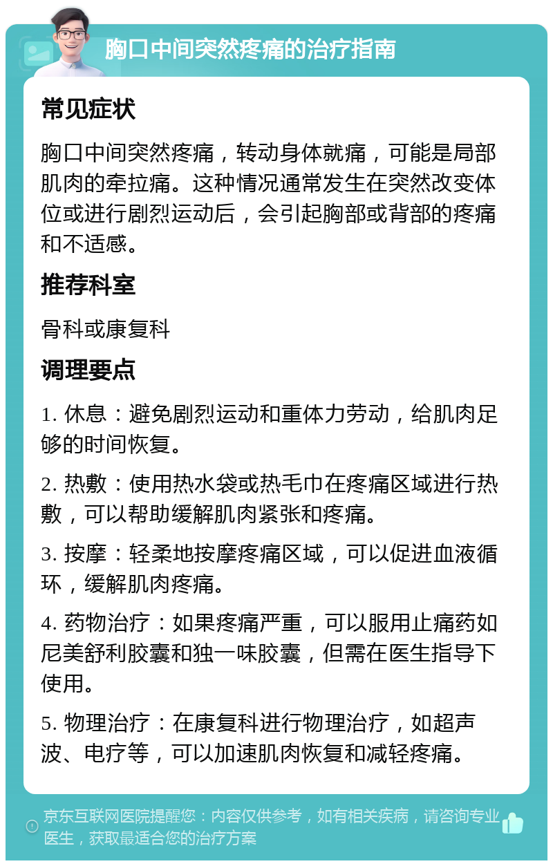 胸口中间突然疼痛的治疗指南 常见症状 胸口中间突然疼痛，转动身体就痛，可能是局部肌肉的牵拉痛。这种情况通常发生在突然改变体位或进行剧烈运动后，会引起胸部或背部的疼痛和不适感。 推荐科室 骨科或康复科 调理要点 1. 休息：避免剧烈运动和重体力劳动，给肌肉足够的时间恢复。 2. 热敷：使用热水袋或热毛巾在疼痛区域进行热敷，可以帮助缓解肌肉紧张和疼痛。 3. 按摩：轻柔地按摩疼痛区域，可以促进血液循环，缓解肌肉疼痛。 4. 药物治疗：如果疼痛严重，可以服用止痛药如尼美舒利胶囊和独一味胶囊，但需在医生指导下使用。 5. 物理治疗：在康复科进行物理治疗，如超声波、电疗等，可以加速肌肉恢复和减轻疼痛。