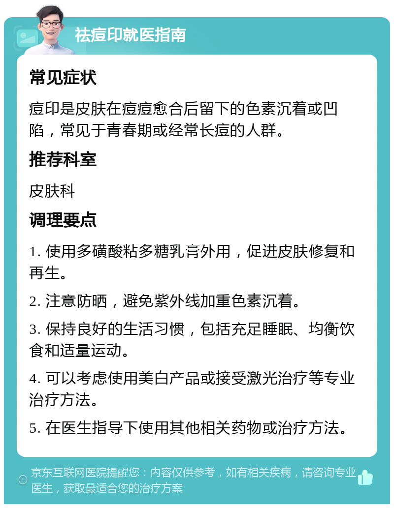 祛痘印就医指南 常见症状 痘印是皮肤在痘痘愈合后留下的色素沉着或凹陷，常见于青春期或经常长痘的人群。 推荐科室 皮肤科 调理要点 1. 使用多磺酸粘多糖乳膏外用，促进皮肤修复和再生。 2. 注意防晒，避免紫外线加重色素沉着。 3. 保持良好的生活习惯，包括充足睡眠、均衡饮食和适量运动。 4. 可以考虑使用美白产品或接受激光治疗等专业治疗方法。 5. 在医生指导下使用其他相关药物或治疗方法。