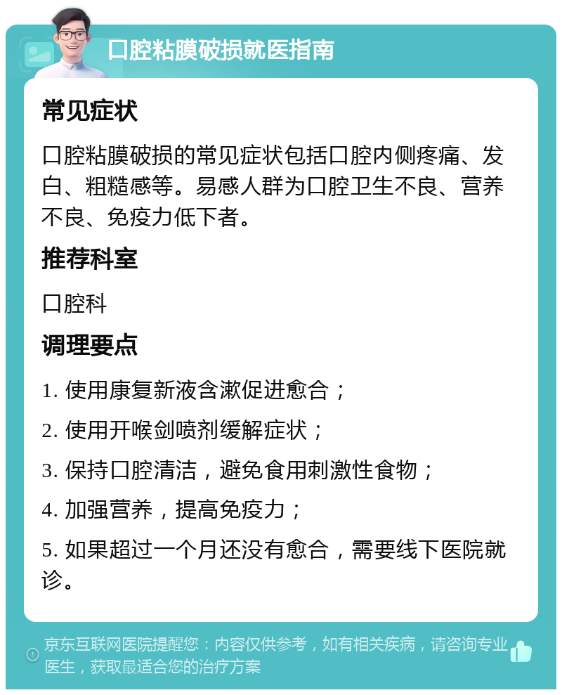 口腔粘膜破损就医指南 常见症状 口腔粘膜破损的常见症状包括口腔内侧疼痛、发白、粗糙感等。易感人群为口腔卫生不良、营养不良、免疫力低下者。 推荐科室 口腔科 调理要点 1. 使用康复新液含漱促进愈合； 2. 使用开喉剑喷剂缓解症状； 3. 保持口腔清洁，避免食用刺激性食物； 4. 加强营养，提高免疫力； 5. 如果超过一个月还没有愈合，需要线下医院就诊。