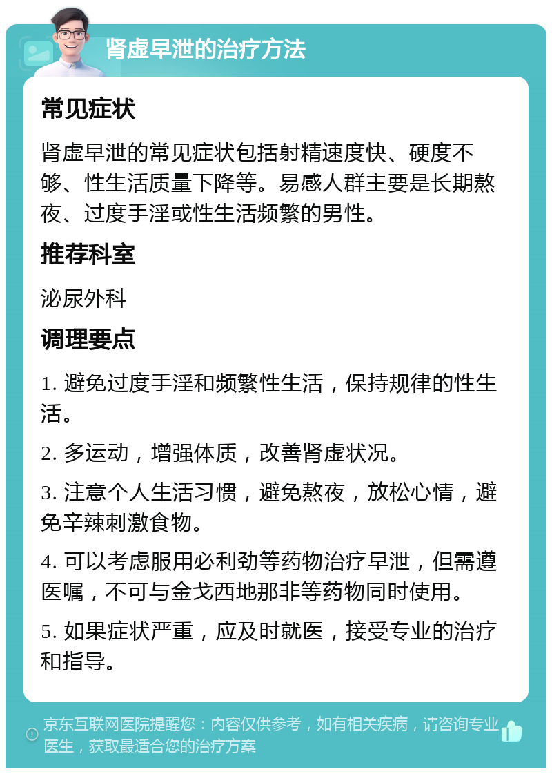 肾虚早泄的治疗方法 常见症状 肾虚早泄的常见症状包括射精速度快、硬度不够、性生活质量下降等。易感人群主要是长期熬夜、过度手淫或性生活频繁的男性。 推荐科室 泌尿外科 调理要点 1. 避免过度手淫和频繁性生活，保持规律的性生活。 2. 多运动，增强体质，改善肾虚状况。 3. 注意个人生活习惯，避免熬夜，放松心情，避免辛辣刺激食物。 4. 可以考虑服用必利劲等药物治疗早泄，但需遵医嘱，不可与金戈西地那非等药物同时使用。 5. 如果症状严重，应及时就医，接受专业的治疗和指导。