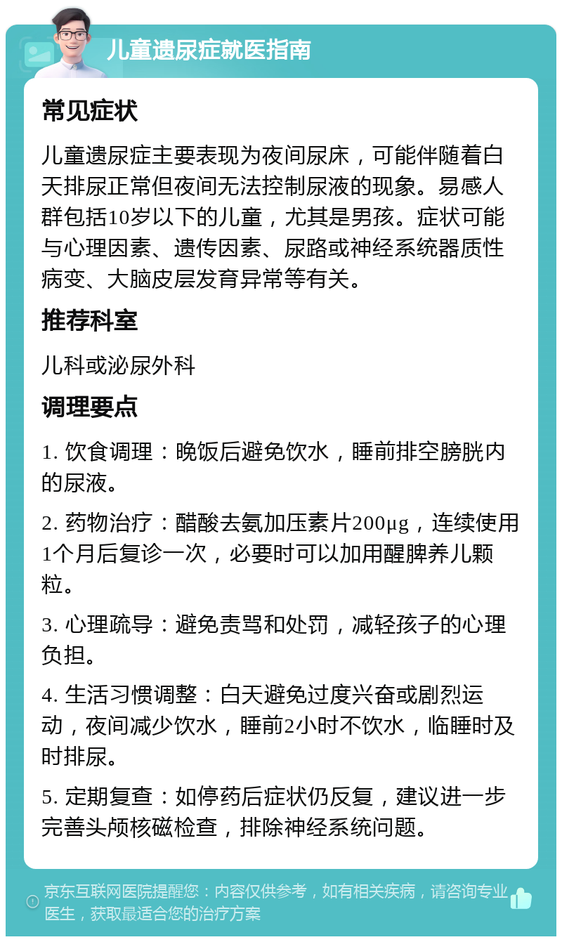 儿童遗尿症就医指南 常见症状 儿童遗尿症主要表现为夜间尿床，可能伴随着白天排尿正常但夜间无法控制尿液的现象。易感人群包括10岁以下的儿童，尤其是男孩。症状可能与心理因素、遗传因素、尿路或神经系统器质性病变、大脑皮层发育异常等有关。 推荐科室 儿科或泌尿外科 调理要点 1. 饮食调理：晚饭后避免饮水，睡前排空膀胱内的尿液。 2. 药物治疗：醋酸去氨加压素片200μg，连续使用1个月后复诊一次，必要时可以加用醒脾养儿颗粒。 3. 心理疏导：避免责骂和处罚，减轻孩子的心理负担。 4. 生活习惯调整：白天避免过度兴奋或剧烈运动，夜间减少饮水，睡前2小时不饮水，临睡时及时排尿。 5. 定期复查：如停药后症状仍反复，建议进一步完善头颅核磁检查，排除神经系统问题。