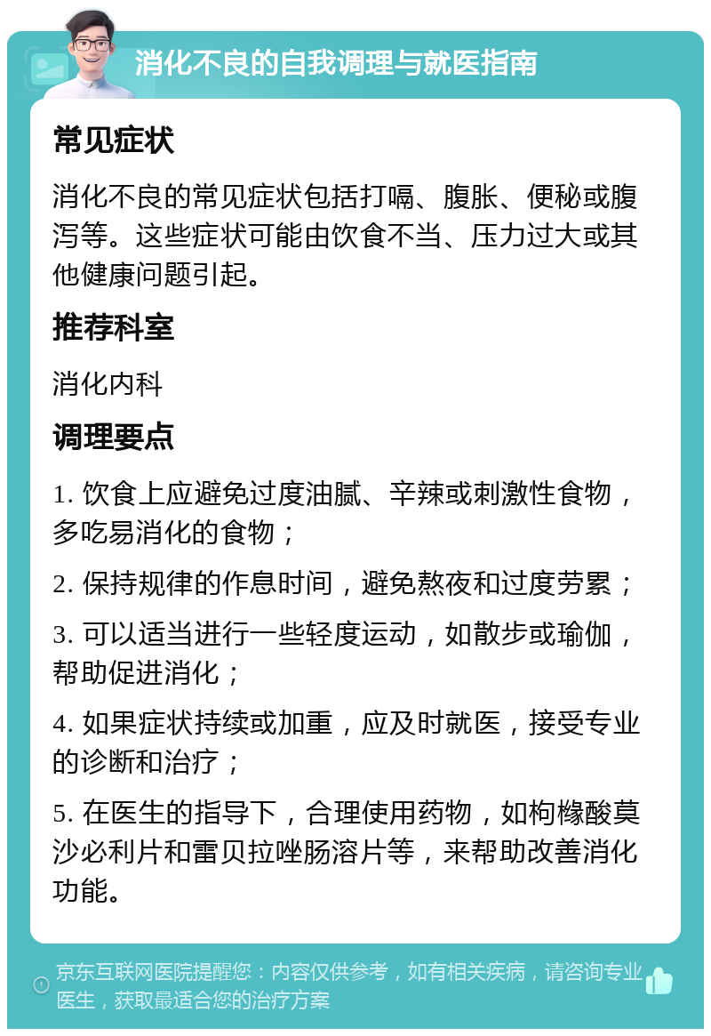 消化不良的自我调理与就医指南 常见症状 消化不良的常见症状包括打嗝、腹胀、便秘或腹泻等。这些症状可能由饮食不当、压力过大或其他健康问题引起。 推荐科室 消化内科 调理要点 1. 饮食上应避免过度油腻、辛辣或刺激性食物，多吃易消化的食物； 2. 保持规律的作息时间，避免熬夜和过度劳累； 3. 可以适当进行一些轻度运动，如散步或瑜伽，帮助促进消化； 4. 如果症状持续或加重，应及时就医，接受专业的诊断和治疗； 5. 在医生的指导下，合理使用药物，如枸橼酸莫沙必利片和雷贝拉唑肠溶片等，来帮助改善消化功能。