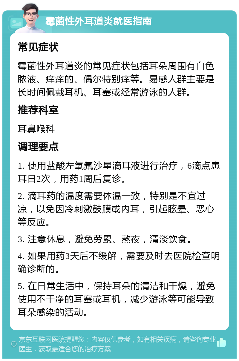 霉菌性外耳道炎就医指南 常见症状 霉菌性外耳道炎的常见症状包括耳朵周围有白色脓液、痒痒的、偶尔特别痒等。易感人群主要是长时间佩戴耳机、耳塞或经常游泳的人群。 推荐科室 耳鼻喉科 调理要点 1. 使用盐酸左氧氟沙星滴耳液进行治疗，6滴点患耳日2次，用药1周后复诊。 2. 滴耳药的温度需要体温一致，特别是不宜过凉，以免因冷刺激鼓膜或内耳，引起眩晕、恶心等反应。 3. 注意休息，避免劳累、熬夜，清淡饮食。 4. 如果用药3天后不缓解，需要及时去医院检查明确诊断的。 5. 在日常生活中，保持耳朵的清洁和干燥，避免使用不干净的耳塞或耳机，减少游泳等可能导致耳朵感染的活动。