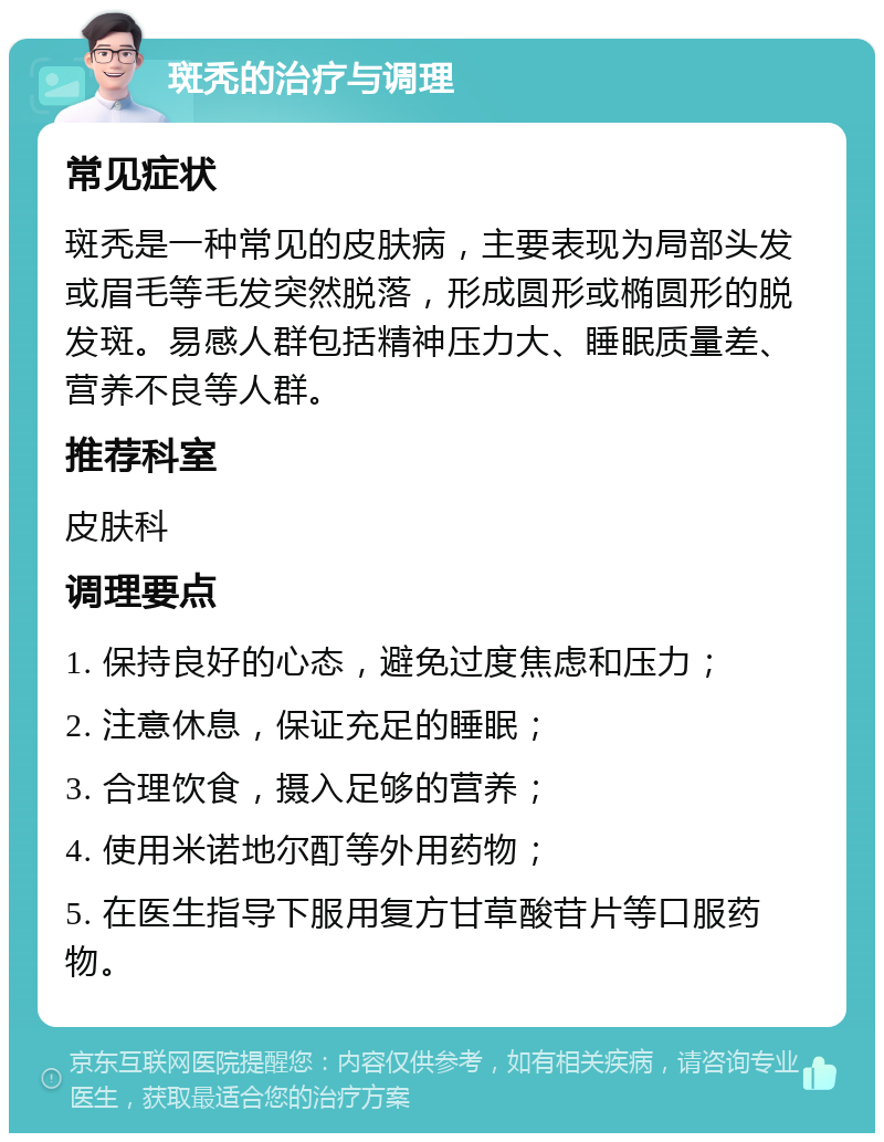 斑秃的治疗与调理 常见症状 斑秃是一种常见的皮肤病，主要表现为局部头发或眉毛等毛发突然脱落，形成圆形或椭圆形的脱发斑。易感人群包括精神压力大、睡眠质量差、营养不良等人群。 推荐科室 皮肤科 调理要点 1. 保持良好的心态，避免过度焦虑和压力； 2. 注意休息，保证充足的睡眠； 3. 合理饮食，摄入足够的营养； 4. 使用米诺地尔酊等外用药物； 5. 在医生指导下服用复方甘草酸苷片等口服药物。