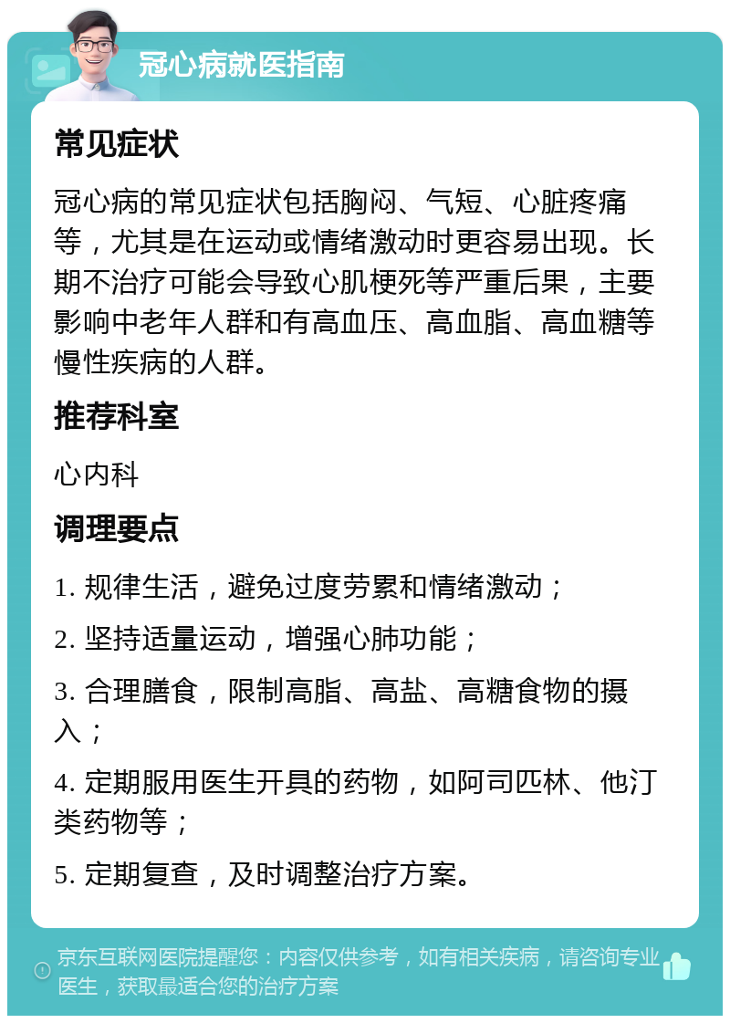 冠心病就医指南 常见症状 冠心病的常见症状包括胸闷、气短、心脏疼痛等，尤其是在运动或情绪激动时更容易出现。长期不治疗可能会导致心肌梗死等严重后果，主要影响中老年人群和有高血压、高血脂、高血糖等慢性疾病的人群。 推荐科室 心内科 调理要点 1. 规律生活，避免过度劳累和情绪激动； 2. 坚持适量运动，增强心肺功能； 3. 合理膳食，限制高脂、高盐、高糖食物的摄入； 4. 定期服用医生开具的药物，如阿司匹林、他汀类药物等； 5. 定期复查，及时调整治疗方案。