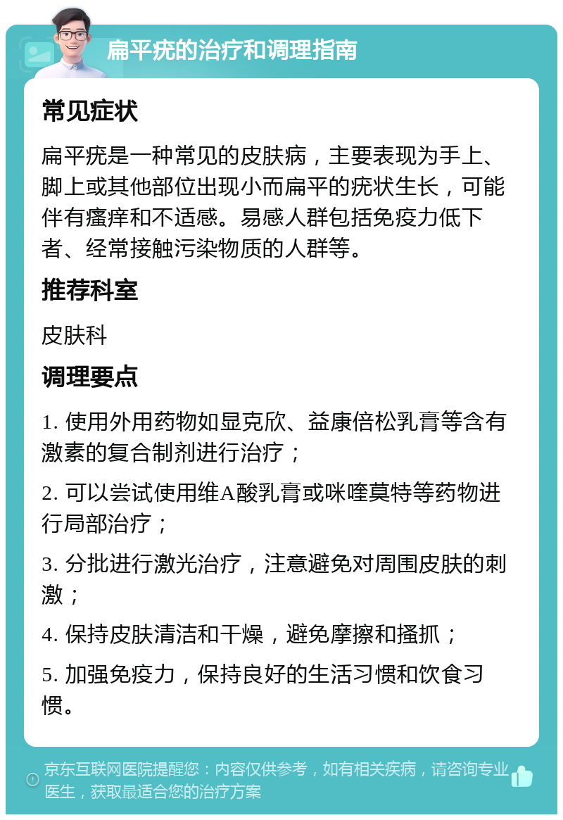 扁平疣的治疗和调理指南 常见症状 扁平疣是一种常见的皮肤病，主要表现为手上、脚上或其他部位出现小而扁平的疣状生长，可能伴有瘙痒和不适感。易感人群包括免疫力低下者、经常接触污染物质的人群等。 推荐科室 皮肤科 调理要点 1. 使用外用药物如显克欣、益康倍松乳膏等含有激素的复合制剂进行治疗； 2. 可以尝试使用维A酸乳膏或咪喹莫特等药物进行局部治疗； 3. 分批进行激光治疗，注意避免对周围皮肤的刺激； 4. 保持皮肤清洁和干燥，避免摩擦和搔抓； 5. 加强免疫力，保持良好的生活习惯和饮食习惯。