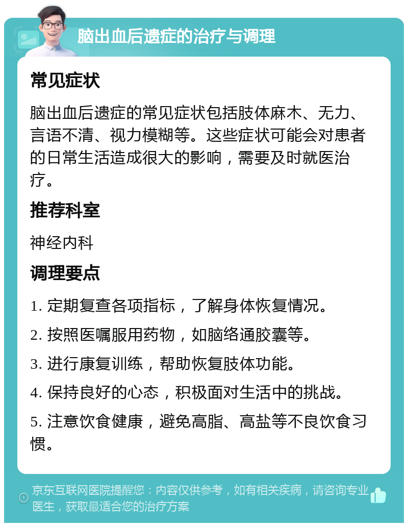 脑出血后遗症的治疗与调理 常见症状 脑出血后遗症的常见症状包括肢体麻木、无力、言语不清、视力模糊等。这些症状可能会对患者的日常生活造成很大的影响，需要及时就医治疗。 推荐科室 神经内科 调理要点 1. 定期复查各项指标，了解身体恢复情况。 2. 按照医嘱服用药物，如脑络通胶囊等。 3. 进行康复训练，帮助恢复肢体功能。 4. 保持良好的心态，积极面对生活中的挑战。 5. 注意饮食健康，避免高脂、高盐等不良饮食习惯。