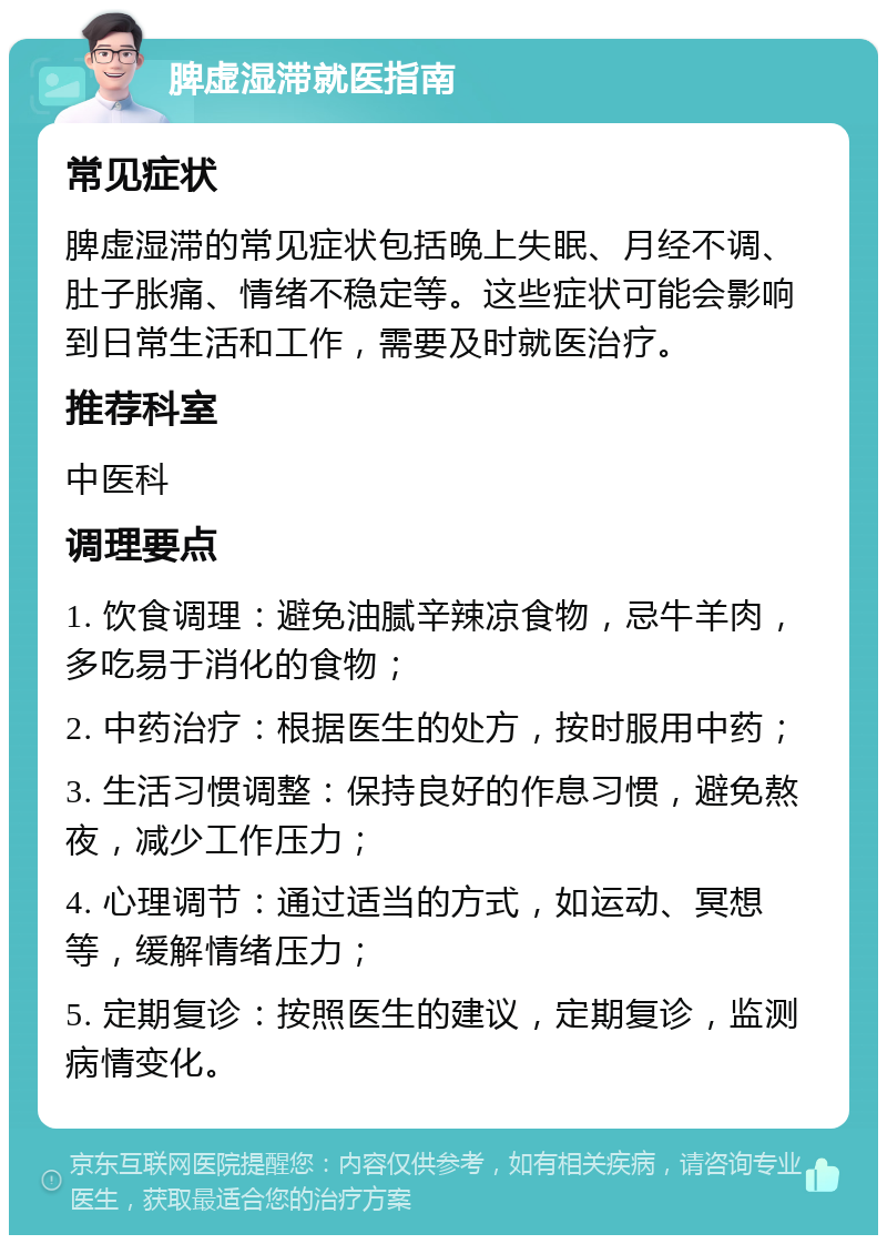 脾虚湿滞就医指南 常见症状 脾虚湿滞的常见症状包括晚上失眠、月经不调、肚子胀痛、情绪不稳定等。这些症状可能会影响到日常生活和工作，需要及时就医治疗。 推荐科室 中医科 调理要点 1. 饮食调理：避免油腻辛辣凉食物，忌牛羊肉，多吃易于消化的食物； 2. 中药治疗：根据医生的处方，按时服用中药； 3. 生活习惯调整：保持良好的作息习惯，避免熬夜，减少工作压力； 4. 心理调节：通过适当的方式，如运动、冥想等，缓解情绪压力； 5. 定期复诊：按照医生的建议，定期复诊，监测病情变化。