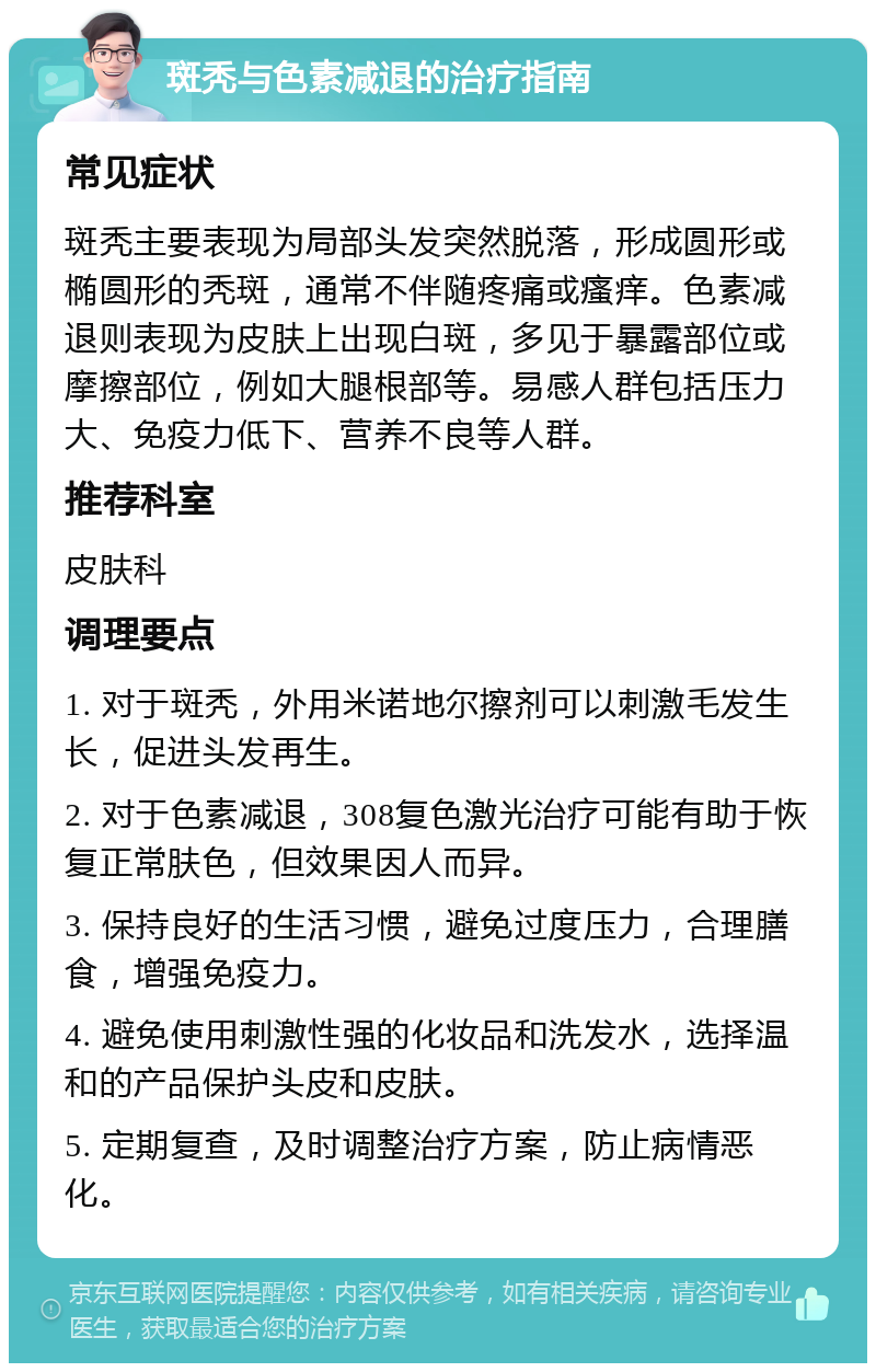 斑秃与色素减退的治疗指南 常见症状 斑秃主要表现为局部头发突然脱落，形成圆形或椭圆形的秃斑，通常不伴随疼痛或瘙痒。色素减退则表现为皮肤上出现白斑，多见于暴露部位或摩擦部位，例如大腿根部等。易感人群包括压力大、免疫力低下、营养不良等人群。 推荐科室 皮肤科 调理要点 1. 对于斑秃，外用米诺地尔擦剂可以刺激毛发生长，促进头发再生。 2. 对于色素减退，308复色激光治疗可能有助于恢复正常肤色，但效果因人而异。 3. 保持良好的生活习惯，避免过度压力，合理膳食，增强免疫力。 4. 避免使用刺激性强的化妆品和洗发水，选择温和的产品保护头皮和皮肤。 5. 定期复查，及时调整治疗方案，防止病情恶化。