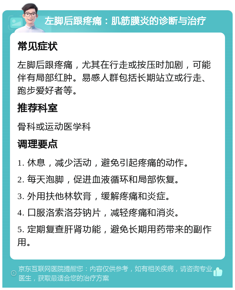 左脚后跟疼痛：肌筋膜炎的诊断与治疗 常见症状 左脚后跟疼痛，尤其在行走或按压时加剧，可能伴有局部红肿。易感人群包括长期站立或行走、跑步爱好者等。 推荐科室 骨科或运动医学科 调理要点 1. 休息，减少活动，避免引起疼痛的动作。 2. 每天泡脚，促进血液循环和局部恢复。 3. 外用扶他林软膏，缓解疼痛和炎症。 4. 口服洛索洛芬钠片，减轻疼痛和消炎。 5. 定期复查肝肾功能，避免长期用药带来的副作用。