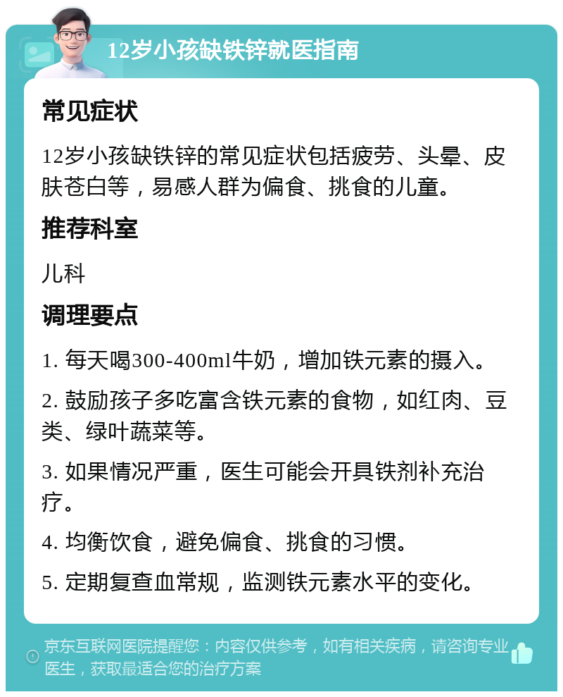 12岁小孩缺铁锌就医指南 常见症状 12岁小孩缺铁锌的常见症状包括疲劳、头晕、皮肤苍白等，易感人群为偏食、挑食的儿童。 推荐科室 儿科 调理要点 1. 每天喝300-400ml牛奶，增加铁元素的摄入。 2. 鼓励孩子多吃富含铁元素的食物，如红肉、豆类、绿叶蔬菜等。 3. 如果情况严重，医生可能会开具铁剂补充治疗。 4. 均衡饮食，避免偏食、挑食的习惯。 5. 定期复查血常规，监测铁元素水平的变化。