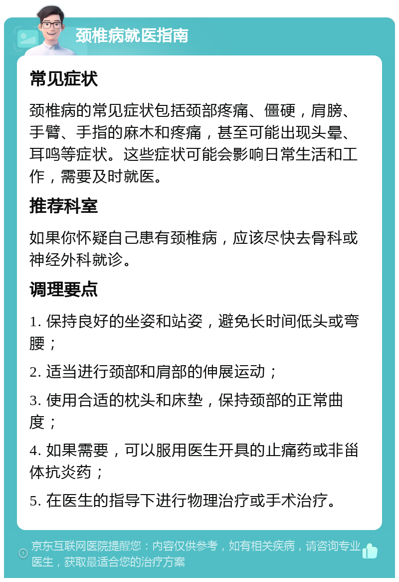 颈椎病就医指南 常见症状 颈椎病的常见症状包括颈部疼痛、僵硬，肩膀、手臂、手指的麻木和疼痛，甚至可能出现头晕、耳鸣等症状。这些症状可能会影响日常生活和工作，需要及时就医。 推荐科室 如果你怀疑自己患有颈椎病，应该尽快去骨科或神经外科就诊。 调理要点 1. 保持良好的坐姿和站姿，避免长时间低头或弯腰； 2. 适当进行颈部和肩部的伸展运动； 3. 使用合适的枕头和床垫，保持颈部的正常曲度； 4. 如果需要，可以服用医生开具的止痛药或非甾体抗炎药； 5. 在医生的指导下进行物理治疗或手术治疗。