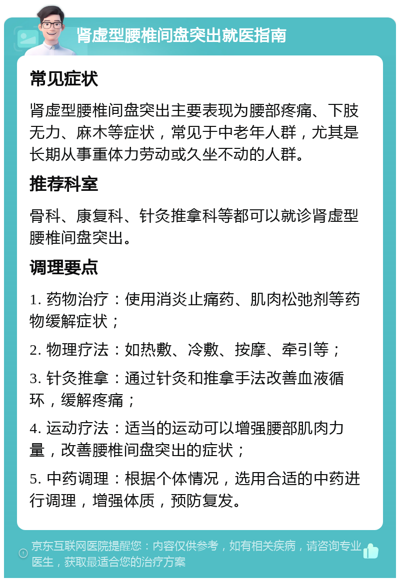 肾虚型腰椎间盘突出就医指南 常见症状 肾虚型腰椎间盘突出主要表现为腰部疼痛、下肢无力、麻木等症状，常见于中老年人群，尤其是长期从事重体力劳动或久坐不动的人群。 推荐科室 骨科、康复科、针灸推拿科等都可以就诊肾虚型腰椎间盘突出。 调理要点 1. 药物治疗：使用消炎止痛药、肌肉松弛剂等药物缓解症状； 2. 物理疗法：如热敷、冷敷、按摩、牵引等； 3. 针灸推拿：通过针灸和推拿手法改善血液循环，缓解疼痛； 4. 运动疗法：适当的运动可以增强腰部肌肉力量，改善腰椎间盘突出的症状； 5. 中药调理：根据个体情况，选用合适的中药进行调理，增强体质，预防复发。