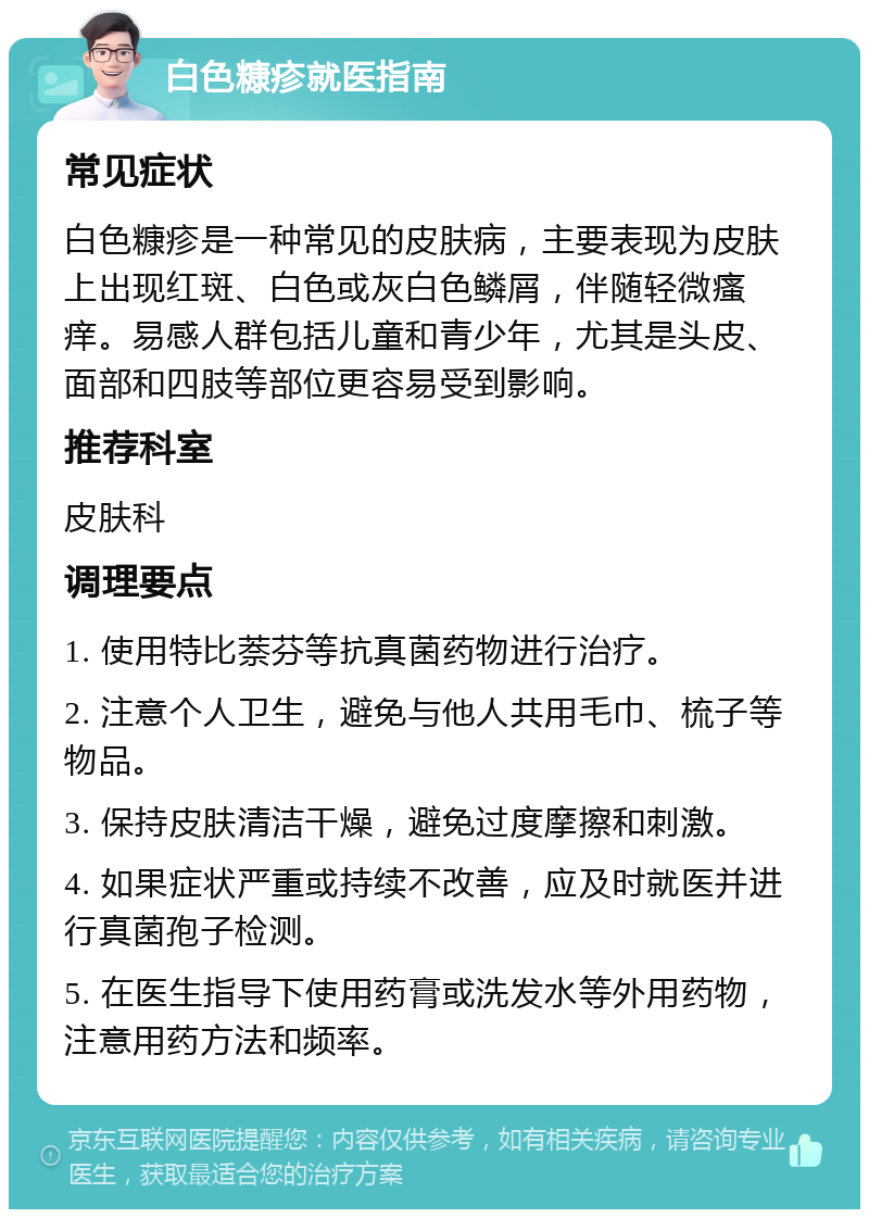 白色糠疹就医指南 常见症状 白色糠疹是一种常见的皮肤病，主要表现为皮肤上出现红斑、白色或灰白色鳞屑，伴随轻微瘙痒。易感人群包括儿童和青少年，尤其是头皮、面部和四肢等部位更容易受到影响。 推荐科室 皮肤科 调理要点 1. 使用特比萘芬等抗真菌药物进行治疗。 2. 注意个人卫生，避免与他人共用毛巾、梳子等物品。 3. 保持皮肤清洁干燥，避免过度摩擦和刺激。 4. 如果症状严重或持续不改善，应及时就医并进行真菌孢子检测。 5. 在医生指导下使用药膏或洗发水等外用药物，注意用药方法和频率。