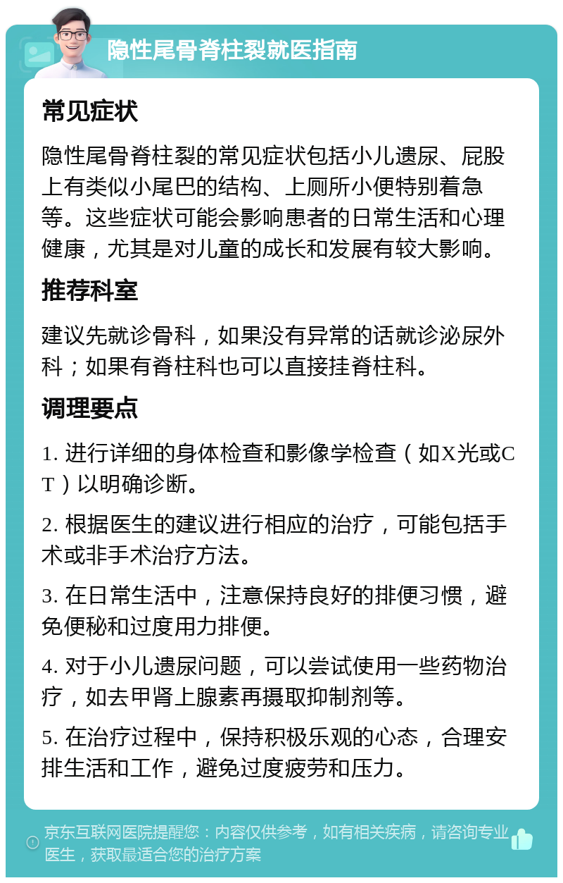 隐性尾骨脊柱裂就医指南 常见症状 隐性尾骨脊柱裂的常见症状包括小儿遗尿、屁股上有类似小尾巴的结构、上厕所小便特别着急等。这些症状可能会影响患者的日常生活和心理健康，尤其是对儿童的成长和发展有较大影响。 推荐科室 建议先就诊骨科，如果没有异常的话就诊泌尿外科；如果有脊柱科也可以直接挂脊柱科。 调理要点 1. 进行详细的身体检查和影像学检查（如X光或CT）以明确诊断。 2. 根据医生的建议进行相应的治疗，可能包括手术或非手术治疗方法。 3. 在日常生活中，注意保持良好的排便习惯，避免便秘和过度用力排便。 4. 对于小儿遗尿问题，可以尝试使用一些药物治疗，如去甲肾上腺素再摄取抑制剂等。 5. 在治疗过程中，保持积极乐观的心态，合理安排生活和工作，避免过度疲劳和压力。