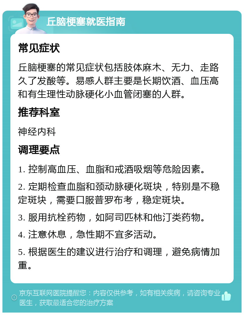 丘脑梗塞就医指南 常见症状 丘脑梗塞的常见症状包括肢体麻木、无力、走路久了发酸等。易感人群主要是长期饮酒、血压高和有生理性动脉硬化小血管闭塞的人群。 推荐科室 神经内科 调理要点 1. 控制高血压、血脂和戒酒吸烟等危险因素。 2. 定期检查血脂和颈动脉硬化斑块，特别是不稳定斑块，需要口服普罗布考，稳定斑块。 3. 服用抗栓药物，如阿司匹林和他汀类药物。 4. 注意休息，急性期不宜多活动。 5. 根据医生的建议进行治疗和调理，避免病情加重。