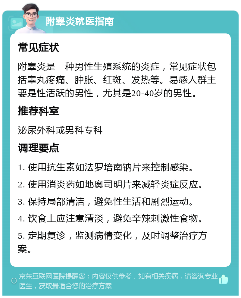 附睾炎就医指南 常见症状 附睾炎是一种男性生殖系统的炎症，常见症状包括睾丸疼痛、肿胀、红斑、发热等。易感人群主要是性活跃的男性，尤其是20-40岁的男性。 推荐科室 泌尿外科或男科专科 调理要点 1. 使用抗生素如法罗培南钠片来控制感染。 2. 使用消炎药如地奥司明片来减轻炎症反应。 3. 保持局部清洁，避免性生活和剧烈运动。 4. 饮食上应注意清淡，避免辛辣刺激性食物。 5. 定期复诊，监测病情变化，及时调整治疗方案。