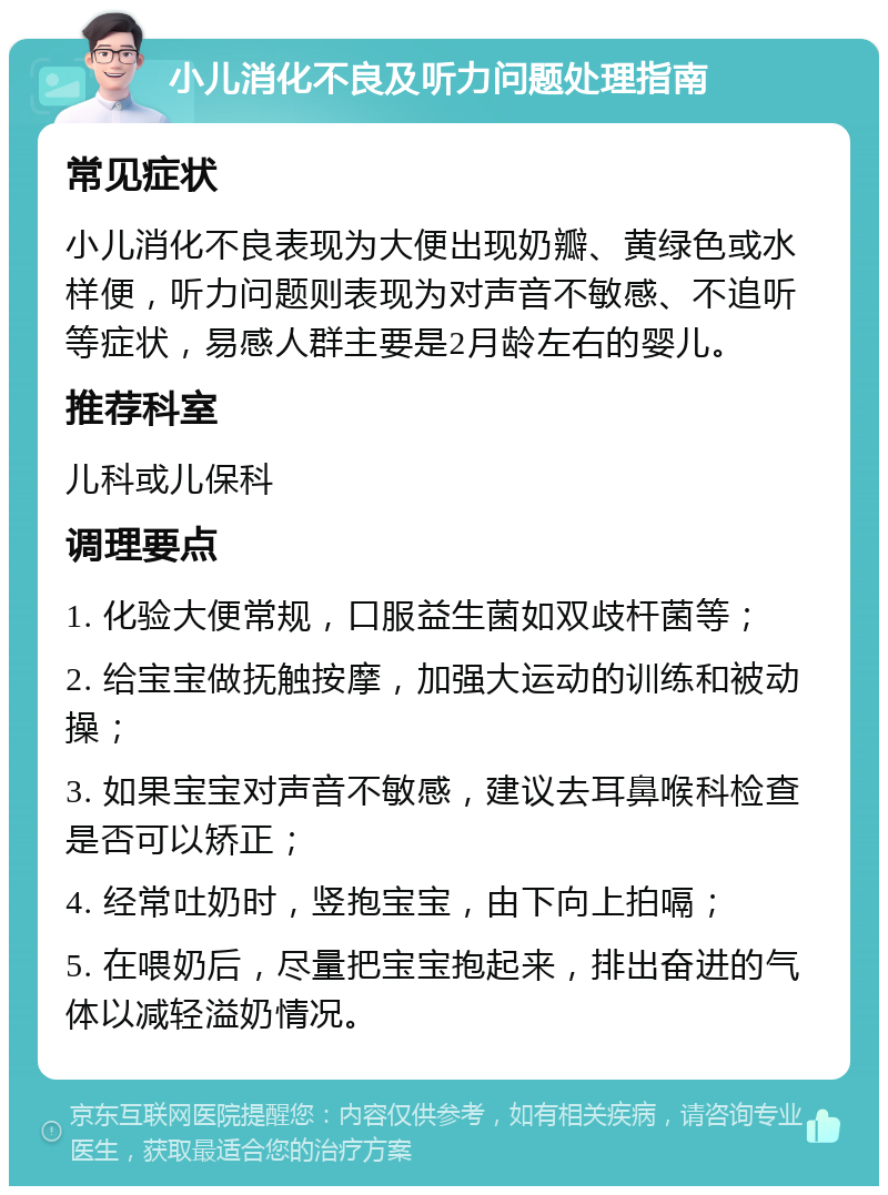 小儿消化不良及听力问题处理指南 常见症状 小儿消化不良表现为大便出现奶瓣、黄绿色或水样便，听力问题则表现为对声音不敏感、不追听等症状，易感人群主要是2月龄左右的婴儿。 推荐科室 儿科或儿保科 调理要点 1. 化验大便常规，口服益生菌如双歧杆菌等； 2. 给宝宝做抚触按摩，加强大运动的训练和被动操； 3. 如果宝宝对声音不敏感，建议去耳鼻喉科检查是否可以矫正； 4. 经常吐奶时，竖抱宝宝，由下向上拍嗝； 5. 在喂奶后，尽量把宝宝抱起来，排出奋进的气体以减轻溢奶情况。