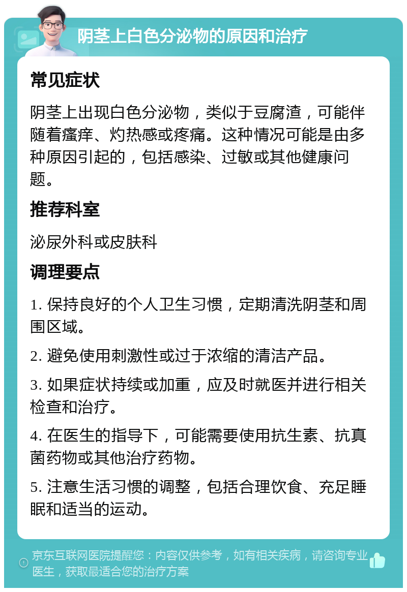 阴茎上白色分泌物的原因和治疗 常见症状 阴茎上出现白色分泌物，类似于豆腐渣，可能伴随着瘙痒、灼热感或疼痛。这种情况可能是由多种原因引起的，包括感染、过敏或其他健康问题。 推荐科室 泌尿外科或皮肤科 调理要点 1. 保持良好的个人卫生习惯，定期清洗阴茎和周围区域。 2. 避免使用刺激性或过于浓缩的清洁产品。 3. 如果症状持续或加重，应及时就医并进行相关检查和治疗。 4. 在医生的指导下，可能需要使用抗生素、抗真菌药物或其他治疗药物。 5. 注意生活习惯的调整，包括合理饮食、充足睡眠和适当的运动。