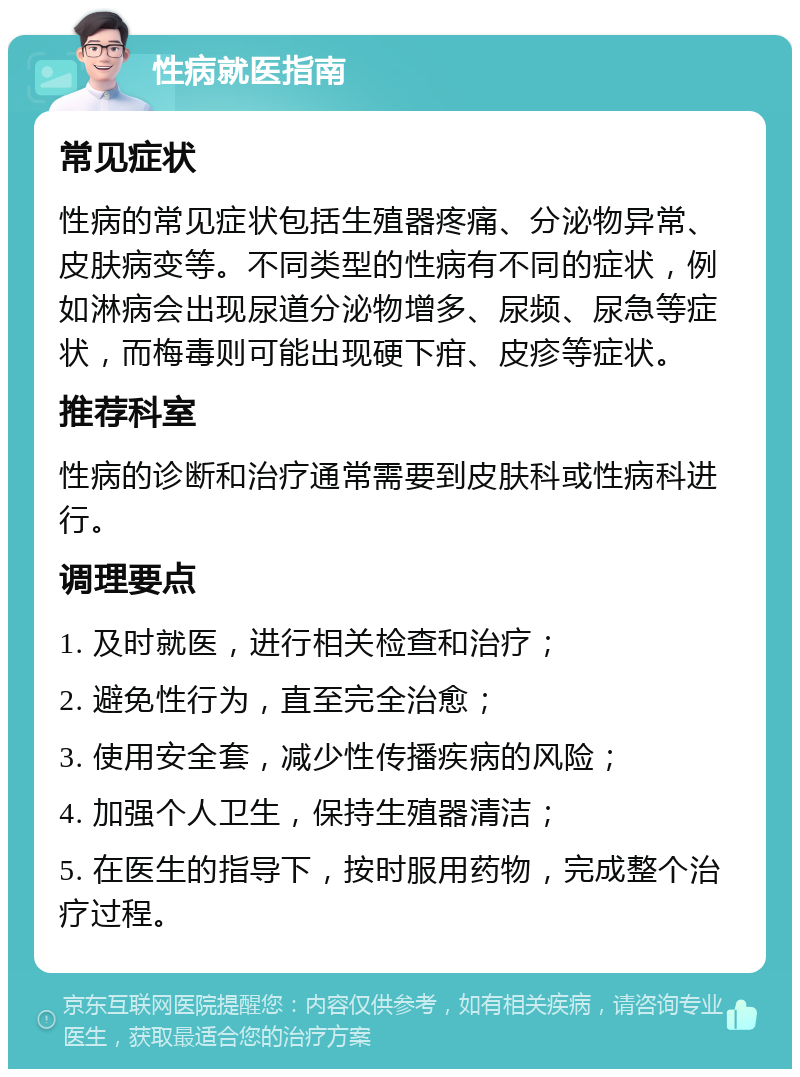 性病就医指南 常见症状 性病的常见症状包括生殖器疼痛、分泌物异常、皮肤病变等。不同类型的性病有不同的症状，例如淋病会出现尿道分泌物增多、尿频、尿急等症状，而梅毒则可能出现硬下疳、皮疹等症状。 推荐科室 性病的诊断和治疗通常需要到皮肤科或性病科进行。 调理要点 1. 及时就医，进行相关检查和治疗； 2. 避免性行为，直至完全治愈； 3. 使用安全套，减少性传播疾病的风险； 4. 加强个人卫生，保持生殖器清洁； 5. 在医生的指导下，按时服用药物，完成整个治疗过程。