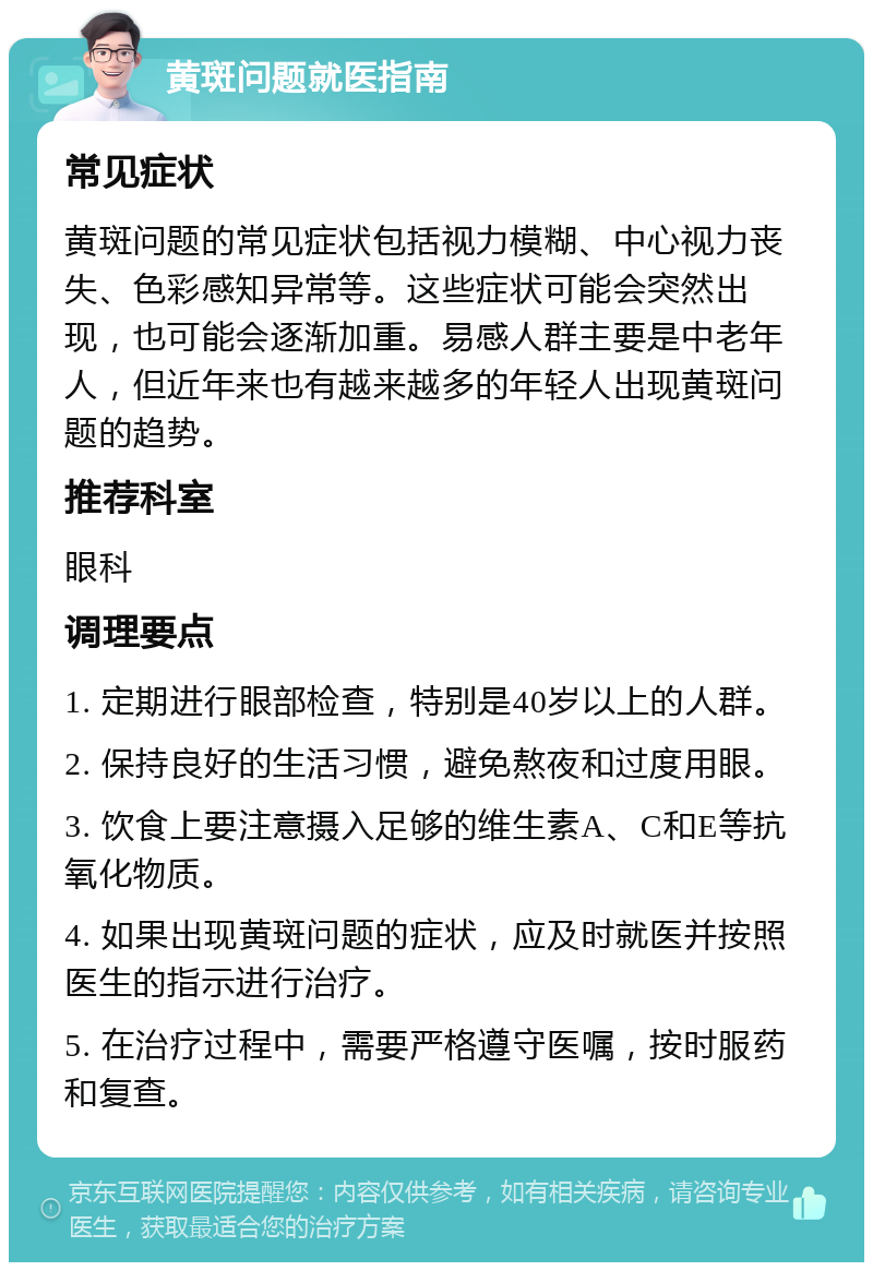 黄斑问题就医指南 常见症状 黄斑问题的常见症状包括视力模糊、中心视力丧失、色彩感知异常等。这些症状可能会突然出现，也可能会逐渐加重。易感人群主要是中老年人，但近年来也有越来越多的年轻人出现黄斑问题的趋势。 推荐科室 眼科 调理要点 1. 定期进行眼部检查，特别是40岁以上的人群。 2. 保持良好的生活习惯，避免熬夜和过度用眼。 3. 饮食上要注意摄入足够的维生素A、C和E等抗氧化物质。 4. 如果出现黄斑问题的症状，应及时就医并按照医生的指示进行治疗。 5. 在治疗过程中，需要严格遵守医嘱，按时服药和复查。