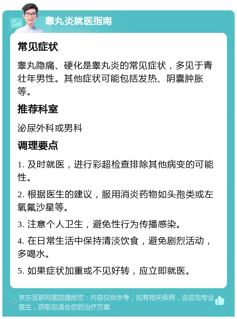 睾丸炎就医指南 常见症状 睾丸隐痛、硬化是睾丸炎的常见症状，多见于青壮年男性。其他症状可能包括发热、阴囊肿胀等。 推荐科室 泌尿外科或男科 调理要点 1. 及时就医，进行彩超检查排除其他病变的可能性。 2. 根据医生的建议，服用消炎药物如头孢类或左氧氟沙星等。 3. 注意个人卫生，避免性行为传播感染。 4. 在日常生活中保持清淡饮食，避免剧烈活动，多喝水。 5. 如果症状加重或不见好转，应立即就医。