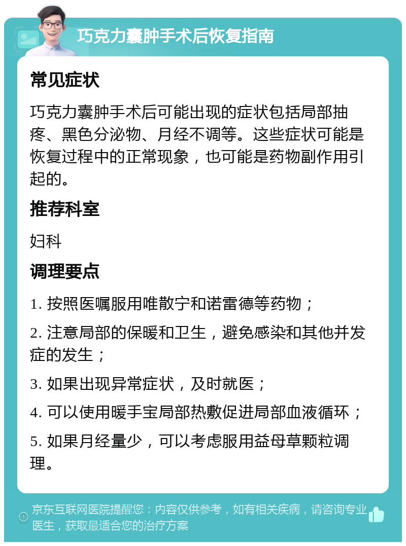 巧克力囊肿手术后恢复指南 常见症状 巧克力囊肿手术后可能出现的症状包括局部抽疼、黑色分泌物、月经不调等。这些症状可能是恢复过程中的正常现象，也可能是药物副作用引起的。 推荐科室 妇科 调理要点 1. 按照医嘱服用唯散宁和诺雷德等药物； 2. 注意局部的保暖和卫生，避免感染和其他并发症的发生； 3. 如果出现异常症状，及时就医； 4. 可以使用暖手宝局部热敷促进局部血液循环； 5. 如果月经量少，可以考虑服用益母草颗粒调理。