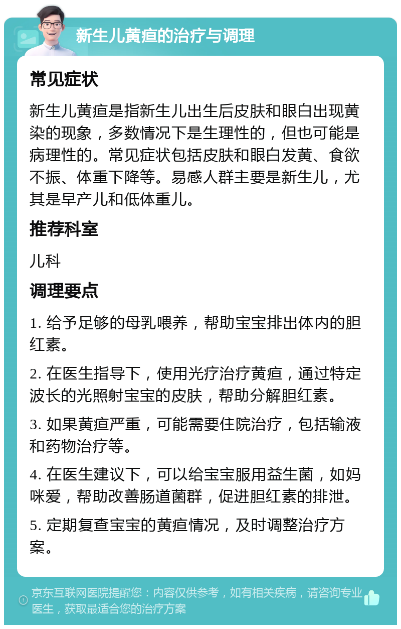 新生儿黄疸的治疗与调理 常见症状 新生儿黄疸是指新生儿出生后皮肤和眼白出现黄染的现象，多数情况下是生理性的，但也可能是病理性的。常见症状包括皮肤和眼白发黄、食欲不振、体重下降等。易感人群主要是新生儿，尤其是早产儿和低体重儿。 推荐科室 儿科 调理要点 1. 给予足够的母乳喂养，帮助宝宝排出体内的胆红素。 2. 在医生指导下，使用光疗治疗黄疸，通过特定波长的光照射宝宝的皮肤，帮助分解胆红素。 3. 如果黄疸严重，可能需要住院治疗，包括输液和药物治疗等。 4. 在医生建议下，可以给宝宝服用益生菌，如妈咪爱，帮助改善肠道菌群，促进胆红素的排泄。 5. 定期复查宝宝的黄疸情况，及时调整治疗方案。