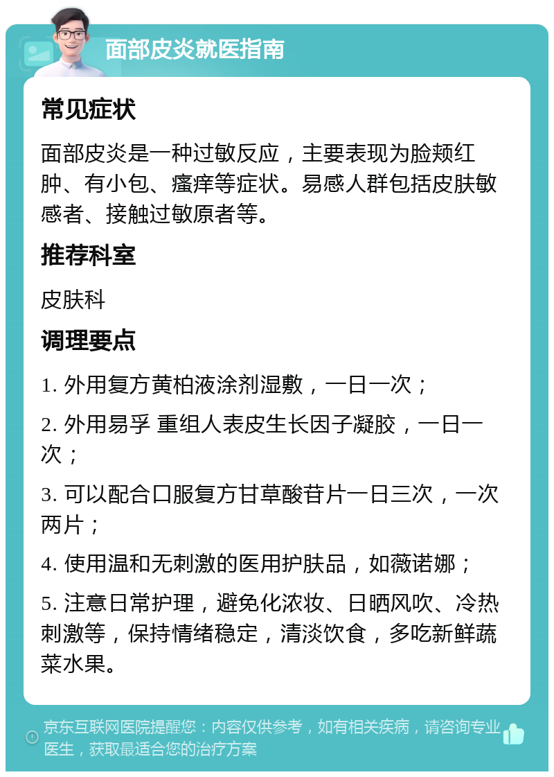 面部皮炎就医指南 常见症状 面部皮炎是一种过敏反应，主要表现为脸颊红肿、有小包、瘙痒等症状。易感人群包括皮肤敏感者、接触过敏原者等。 推荐科室 皮肤科 调理要点 1. 外用复方黄柏液涂剂湿敷，一日一次； 2. 外用易孚 重组人表皮生长因子凝胶，一日一次； 3. 可以配合口服复方甘草酸苷片一日三次，一次两片； 4. 使用温和无刺激的医用护肤品，如薇诺娜； 5. 注意日常护理，避免化浓妆、日晒风吹、冷热刺激等，保持情绪稳定，清淡饮食，多吃新鲜蔬菜水果。