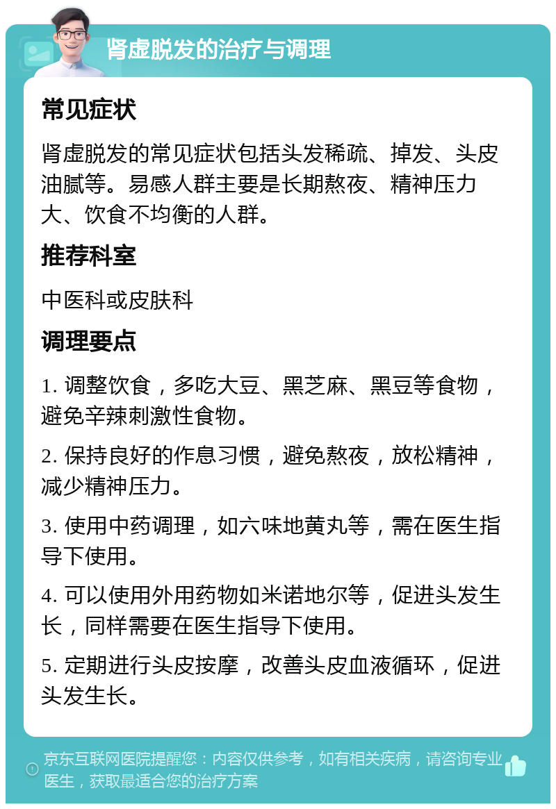 肾虚脱发的治疗与调理 常见症状 肾虚脱发的常见症状包括头发稀疏、掉发、头皮油腻等。易感人群主要是长期熬夜、精神压力大、饮食不均衡的人群。 推荐科室 中医科或皮肤科 调理要点 1. 调整饮食，多吃大豆、黑芝麻、黑豆等食物，避免辛辣刺激性食物。 2. 保持良好的作息习惯，避免熬夜，放松精神，减少精神压力。 3. 使用中药调理，如六味地黄丸等，需在医生指导下使用。 4. 可以使用外用药物如米诺地尔等，促进头发生长，同样需要在医生指导下使用。 5. 定期进行头皮按摩，改善头皮血液循环，促进头发生长。