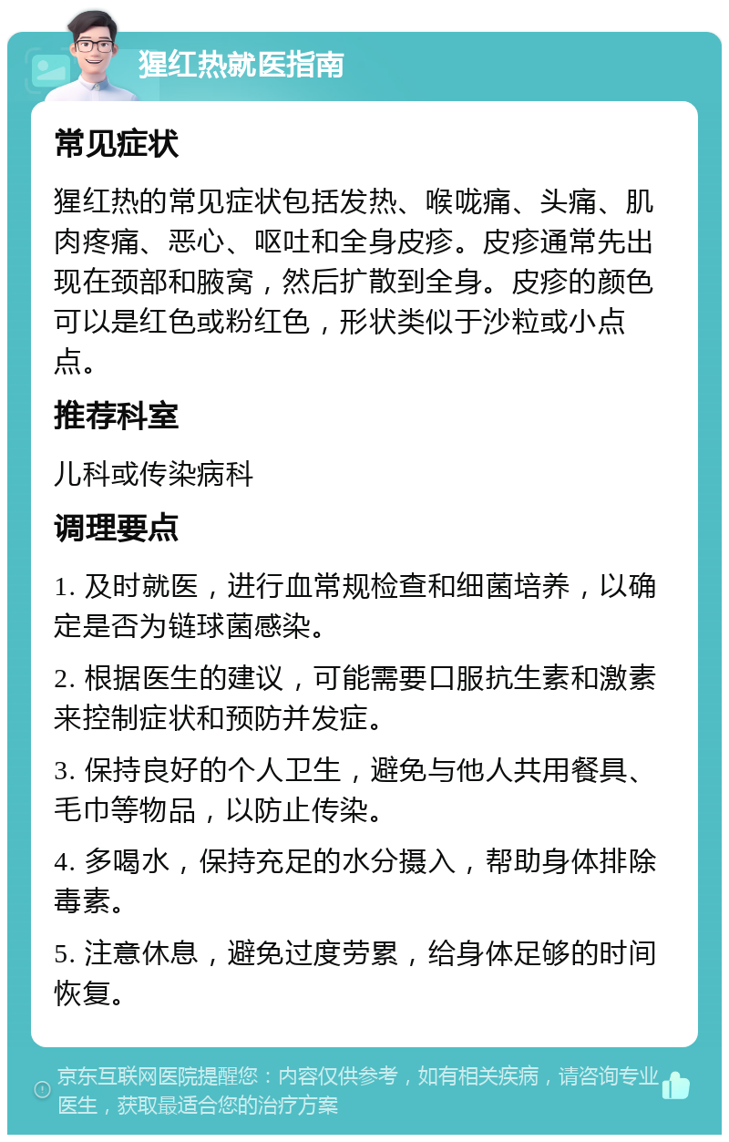 猩红热就医指南 常见症状 猩红热的常见症状包括发热、喉咙痛、头痛、肌肉疼痛、恶心、呕吐和全身皮疹。皮疹通常先出现在颈部和腋窝，然后扩散到全身。皮疹的颜色可以是红色或粉红色，形状类似于沙粒或小点点。 推荐科室 儿科或传染病科 调理要点 1. 及时就医，进行血常规检查和细菌培养，以确定是否为链球菌感染。 2. 根据医生的建议，可能需要口服抗生素和激素来控制症状和预防并发症。 3. 保持良好的个人卫生，避免与他人共用餐具、毛巾等物品，以防止传染。 4. 多喝水，保持充足的水分摄入，帮助身体排除毒素。 5. 注意休息，避免过度劳累，给身体足够的时间恢复。