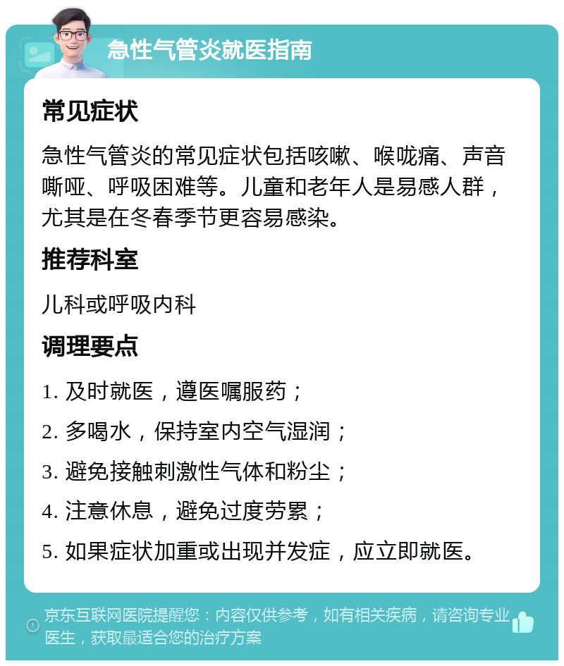 急性气管炎就医指南 常见症状 急性气管炎的常见症状包括咳嗽、喉咙痛、声音嘶哑、呼吸困难等。儿童和老年人是易感人群，尤其是在冬春季节更容易感染。 推荐科室 儿科或呼吸内科 调理要点 1. 及时就医，遵医嘱服药； 2. 多喝水，保持室内空气湿润； 3. 避免接触刺激性气体和粉尘； 4. 注意休息，避免过度劳累； 5. 如果症状加重或出现并发症，应立即就医。