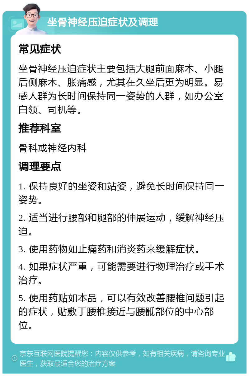 坐骨神经压迫症状及调理 常见症状 坐骨神经压迫症状主要包括大腿前面麻木、小腿后侧麻木、胀痛感，尤其在久坐后更为明显。易感人群为长时间保持同一姿势的人群，如办公室白领、司机等。 推荐科室 骨科或神经内科 调理要点 1. 保持良好的坐姿和站姿，避免长时间保持同一姿势。 2. 适当进行腰部和腿部的伸展运动，缓解神经压迫。 3. 使用药物如止痛药和消炎药来缓解症状。 4. 如果症状严重，可能需要进行物理治疗或手术治疗。 5. 使用药贴如本品，可以有效改善腰椎问题引起的症状，贴敷于腰椎接近与腰骶部位的中心部位。